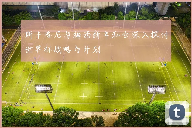 斯卡洛尼与梅西新年私会深入探讨世界杯战略与计划