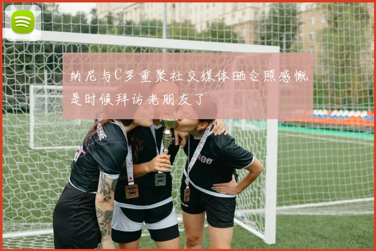 纳尼与C罗重聚社交媒体晒合照感慨是时候拜访老朋友了