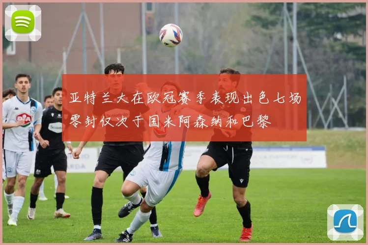 亚特兰大在欧冠赛季表现出色七场零封仅次于国米阿森纳和巴黎