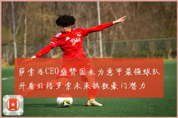 萨索洛CEO盛赞国米为意甲最强球队并看好格罗索未来执教豪门潜力