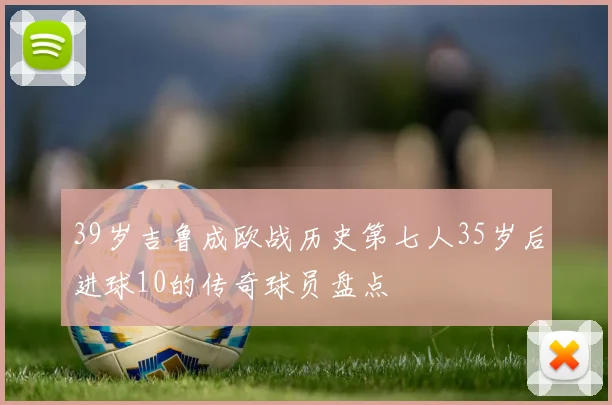 39岁吉鲁成欧战历史第七人35岁后进球10的传奇球员盘点