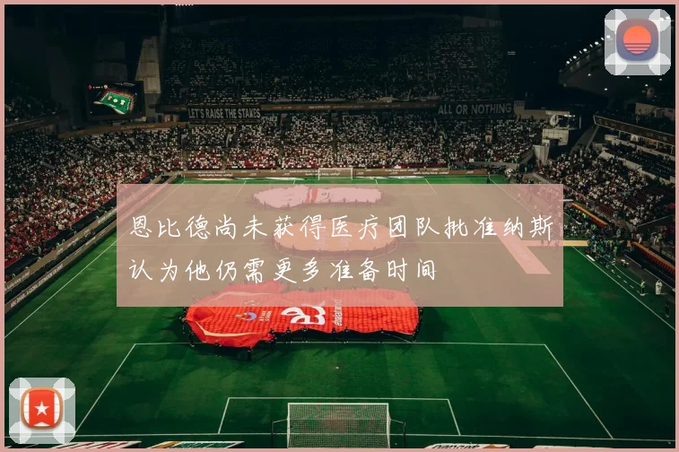 恩比德尚未获得医疗团队批准纳斯认为他仍需更多准备时间