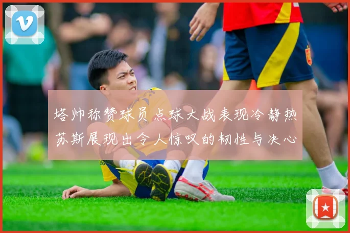 塔帅称赞球员点球大战表现冷静热苏斯展现出令人惊叹的韧性与决心