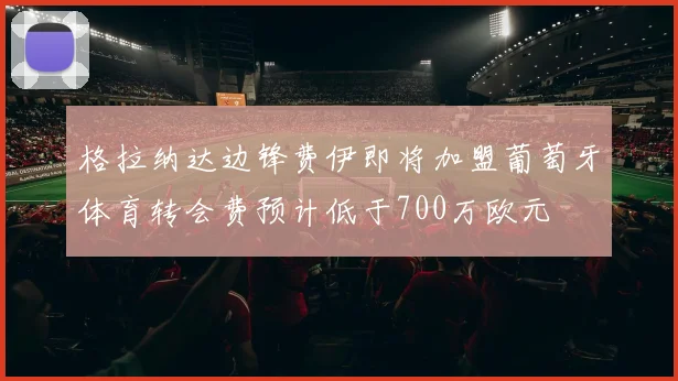 格拉纳达边锋费伊即将加盟葡萄牙体育转会费预计低于700万欧元