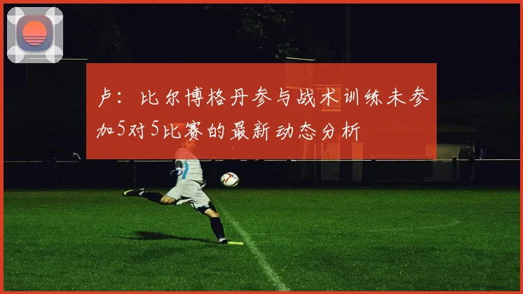 卢：比尔博格丹参与战术训练未参加5对5比赛的最新动态分析