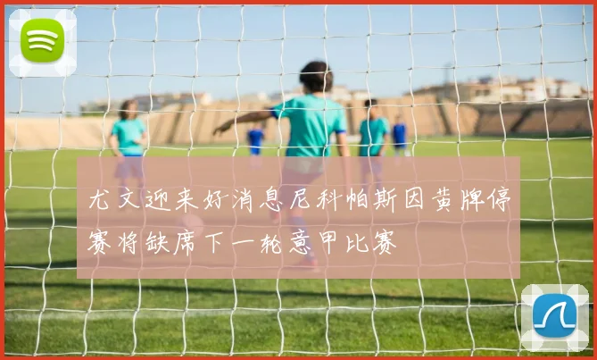 尤文迎来好消息尼科帕斯因黄牌停赛将缺席下一轮意甲比赛