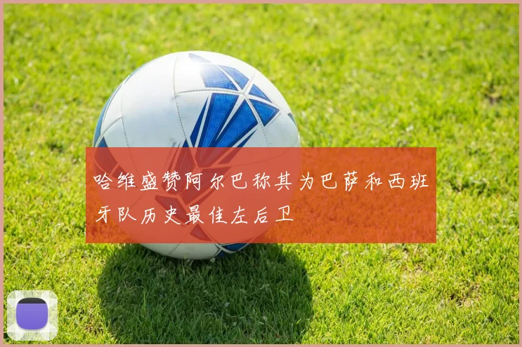 哈维盛赞阿尔巴称其为巴萨和西班牙队历史最佳左后卫