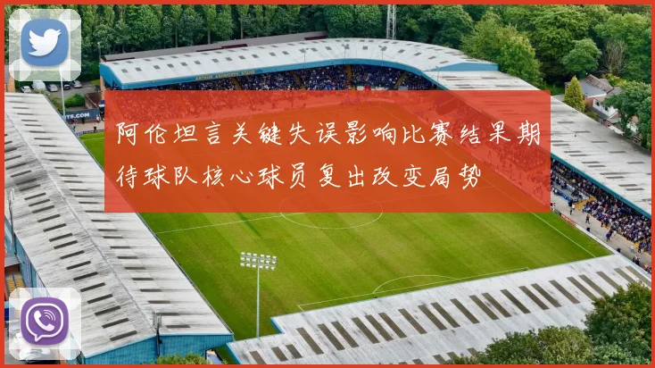 阿伦坦言关键失误影响比赛结果期待球队核心球员复出改变局势